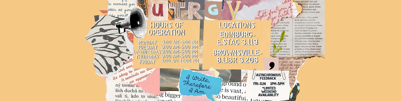 The University of Texas Rio Grande Valley Writing Center Edinburg Hours of Operation Day Time Monday 9:00 am – 5:00 pm Tuesday 9:00 am – 5:00 pm Wednesday 9:00 am – 5:00 pm Thursday 9:00 am – 5:00 pm Friday 9:00 am – 1:00 pm Brownsville Hours of Operation Day Time Monday 9:00 am – 5:00 pm Tuesday 9:00 am – 5:00 pm Wednesday 9:00 am – 5:00 pm Thursday 9:00 am – 5:00 pm Friday 9:00 am – 1:00 pm  Locations Edinburg ESTAC 3.119 Brownsville BLIBR 3.206  